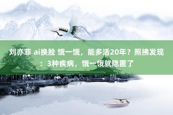 刘亦菲 ai换脸 饿一饿，能多活20年？照拂发现：3种疾病，饿一饿就隐匿了