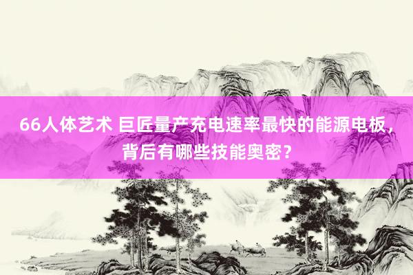 66人体艺术 巨匠量产充电速率最快的能源电板，背后有哪些技能奥密？