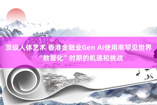 顶级人体艺术 香港金融业Gen AI使用率罕见世界  “数智化”时期的机遇和挑战