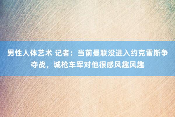 男性人体艺术 记者：当前曼联没进入约克雷斯争夺战，城枪车军对他很感风趣风趣