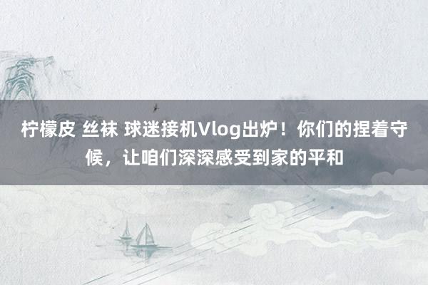 柠檬皮 丝袜 球迷接机Vlog出炉！你们的捏着守候，让咱们深深感受到家的平和