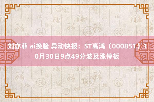 刘亦菲 ai换脸 异动快报：ST高鸿（000851）10月30日9点49分波及涨停板