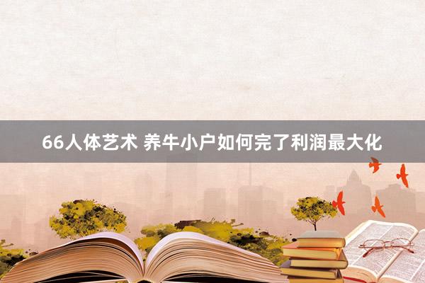 66人体艺术 养牛小户如何完了利润最大化