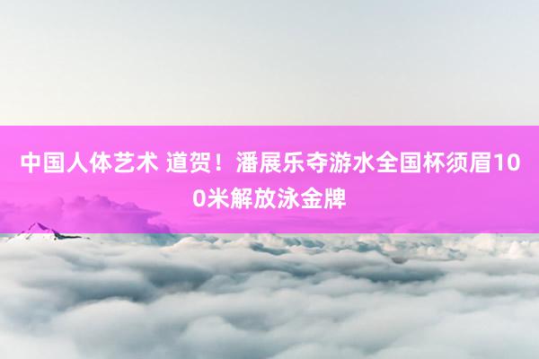 中国人体艺术 道贺！潘展乐夺游水全国杯须眉100米解放泳金牌