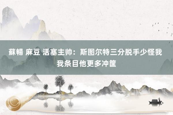 蘇暢 麻豆 活塞主帅：斯图尔特三分脱手少怪我 我条目他更多冲筐