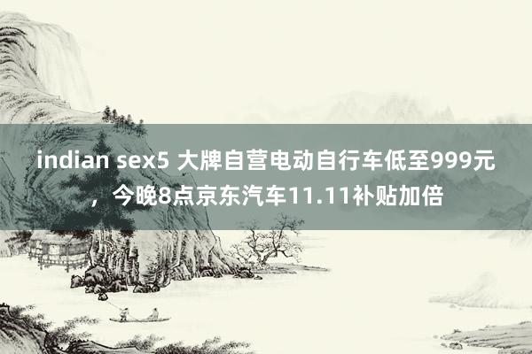 indian sex5 大牌自营电动自行车低至999元，今晚8点京东汽车11.11补贴加倍