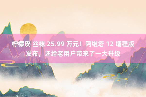 柠檬皮 丝袜 25.99 万元！阿维塔 12 增程版发布，还给老用户带来了一大升级