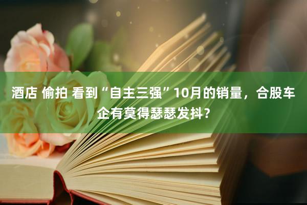 酒店 偷拍 看到“自主三强”10月的销量，合股车企有莫得瑟瑟发抖？