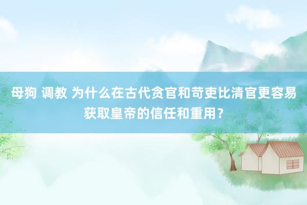 母狗 调教 为什么在古代贪官和苛吏比清官更容易获取皇帝的信任和重用？