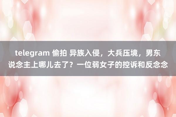 telegram 偷拍 异族入侵，大兵压境，男东说念主上哪儿去了？一位弱女子的控诉和反念念