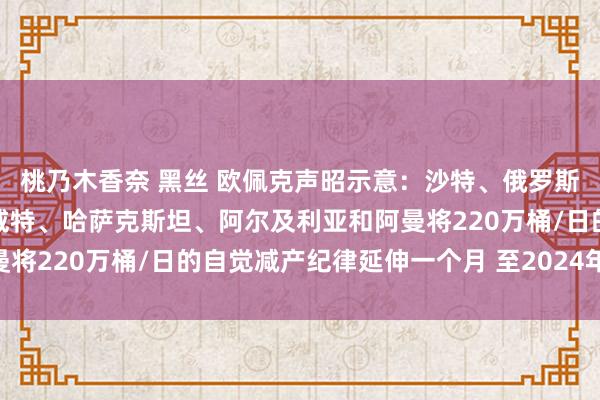 桃乃木香奈 黑丝 欧佩克声昭示意：沙特、俄罗斯、伊拉克、阿联酋、科威特、哈萨克斯坦、阿尔及利亚和阿曼将220万桶/日的自觉减产纪律延伸一个月 至2024年12月底