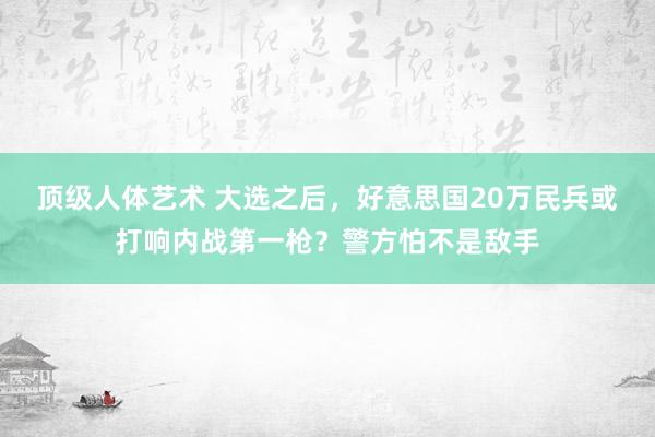 顶级人体艺术 大选之后，好意思国20万民兵或打响内战第一枪？警方怕不是敌手