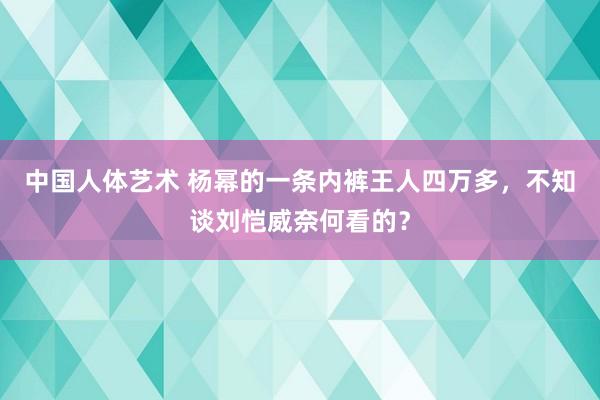 中国人体艺术 杨幂的一条内裤王人四万多，不知谈刘恺威奈何看的？