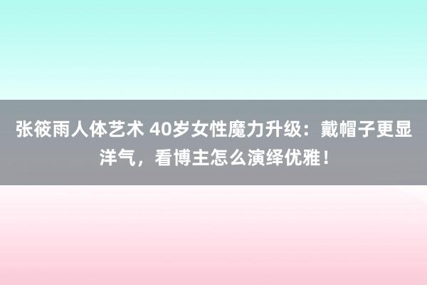 张筱雨人体艺术 40岁女性魔力升级：戴帽子更显洋气，看博主怎么演绎优雅！