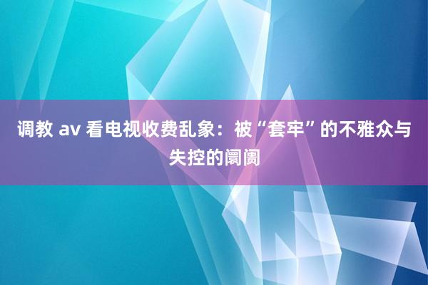 调教 av 看电视收费乱象：被“套牢”的不雅众与失控的阛阓