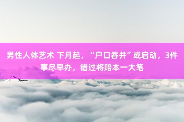 男性人体艺术 下月起，“户口吞并”或启动，3件事尽早办，错过将赔本一大笔