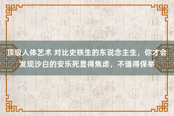 顶级人体艺术 对比史铁生的东说念主生，你才会发现沙白的安乐死显得焦虑，不值得保举