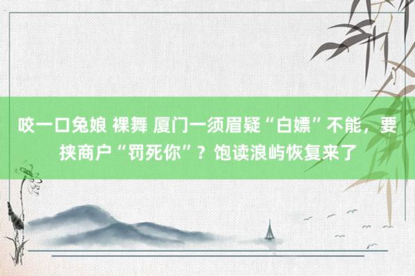 咬一口兔娘 裸舞 厦门一须眉疑“白嫖”不能，要挟商户“罚死你”？饱读浪屿恢复来了