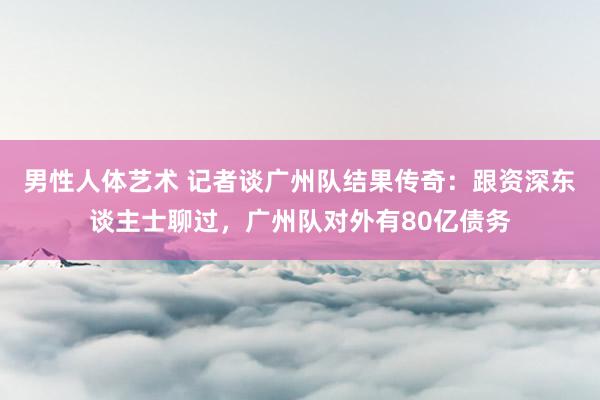 男性人体艺术 记者谈广州队结果传奇：跟资深东谈主士聊过，广州队对外有80亿债务