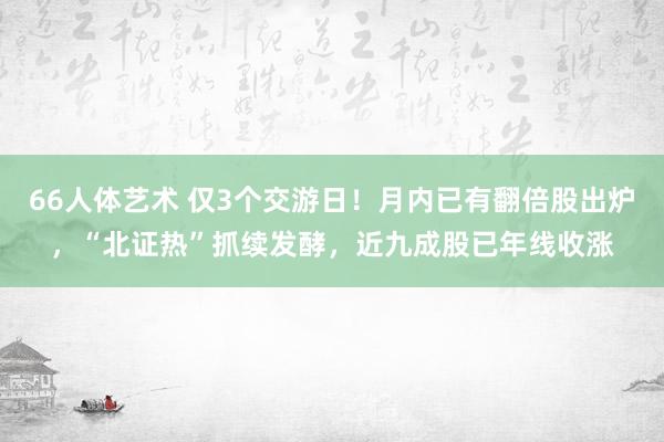 66人体艺术 仅3个交游日！月内已有翻倍股出炉，“北证热”抓续发酵，近九成股已年线收涨