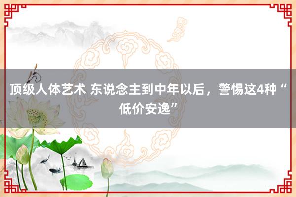 顶级人体艺术 东说念主到中年以后，警惕这4种“低价安逸”