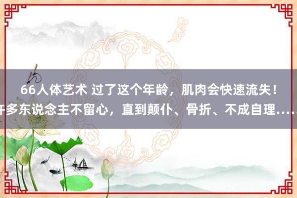 66人体艺术 过了这个年龄，肌肉会快速流失！许多东说念主不留心，直到颠仆、骨折、不成自理……