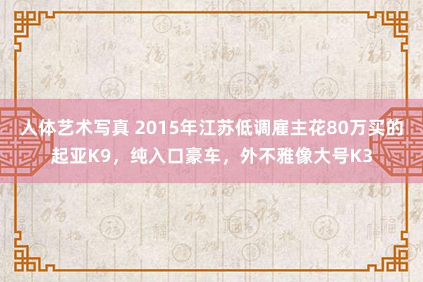 人体艺术写真 2015年江苏低调雇主花80万买的起亚K9，纯入口豪车，外不雅像大号K3