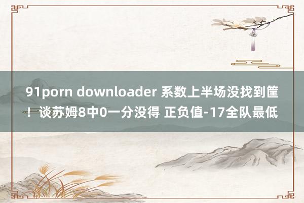 91porn downloader 系数上半场没找到筐！谈苏姆8中0一分没得 正负值-17全队最低