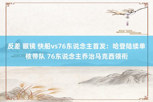 反差 眼镜 快船vs76东说念主首发：哈登陆续单核带队 76东说念主乔治马克西领衔