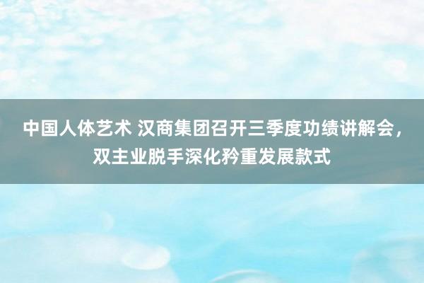 中国人体艺术 汉商集团召开三季度功绩讲解会，双主业脱手深化矜重发展款式