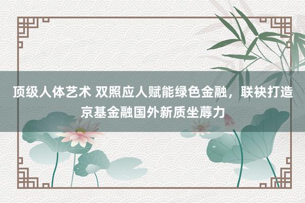 顶级人体艺术 双照应人赋能绿色金融，联袂打造京基金融国外新质坐蓐力