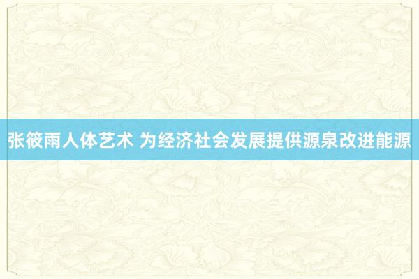 张筱雨人体艺术 为经济社会发展提供源泉改进能源