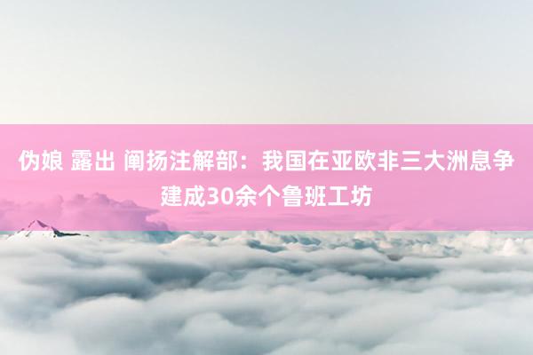 伪娘 露出 阐扬注解部：我国在亚欧非三大洲息争建成30余个鲁班工坊