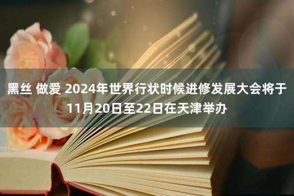 黑丝 做爱 2024年世界行状时候进修发展大会将于11月20日至22日在天津举办