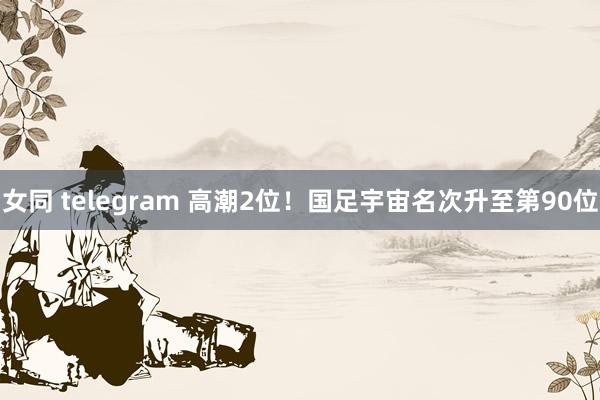 女同 telegram 高潮2位！国足宇宙名次升至第90位