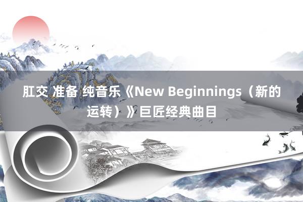 肛交 准备 纯音乐《New Beginnings（新的运转）》巨匠经典曲目