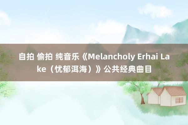 自拍 偷拍 纯音乐《Melancholy Erhai Lake（忧郁洱海）》公共经典曲目