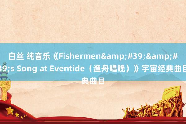 白丝 纯音乐《Fishermen&#39;&#39;s Song at Eventide（渔舟唱晚）》宇宙经典曲目