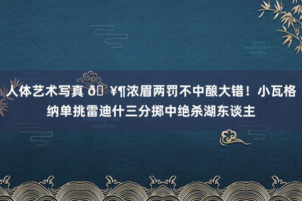 人体艺术写真 🥶浓眉两罚不中酿大错！小瓦格纳单挑雷迪什三分掷中绝杀湖东谈主