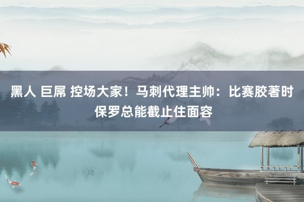 黑人 巨屌 控场大家！马刺代理主帅：比赛胶著时 保罗总能截止住面容