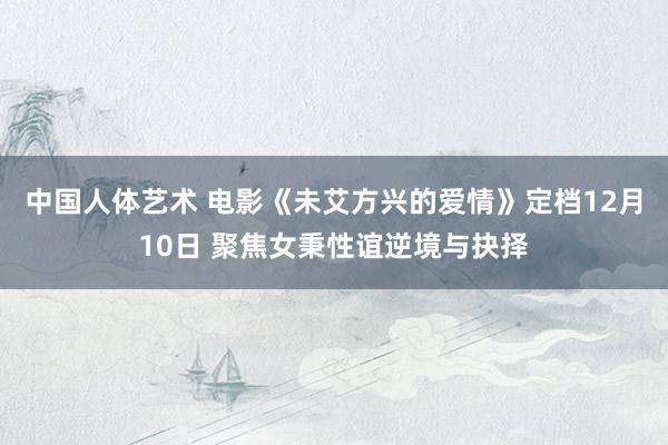 中国人体艺术 电影《未艾方兴的爱情》定档12月10日 聚焦女秉性谊逆境与抉择