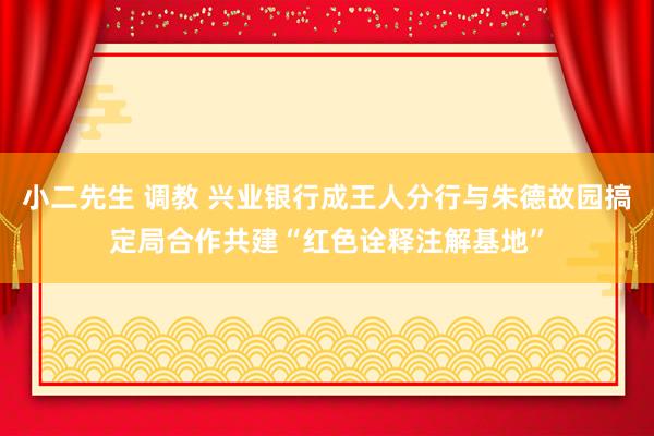 小二先生 调教 兴业银行成王人分行与朱德故园搞定局合作共建“红色诠释注解基地”