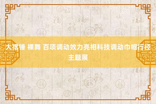 大摆锤 裸舞 百项调动效力亮相科技调动巾帼行径主题展