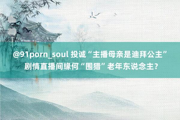 @91porn_soul 投诚“主播母亲是迪拜公主” 剧情直播间缘何“围猎”老年东说念主？