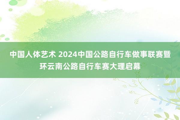 中国人体艺术 2024中国公路自行车做事联赛暨环云南公路自行车赛大理启幕