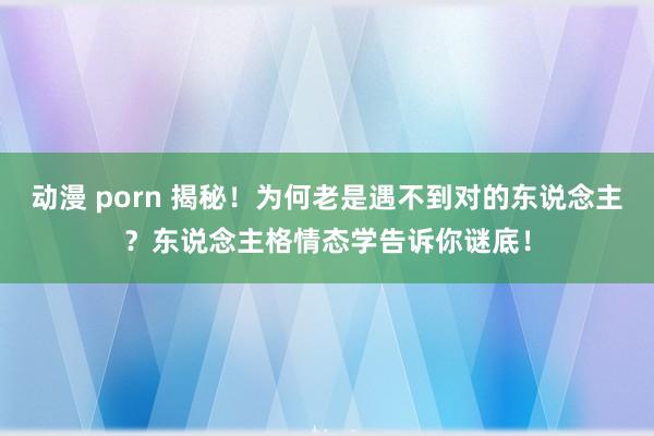 动漫 porn 揭秘！为何老是遇不到对的东说念主？东说念主格情态学告诉你谜底！