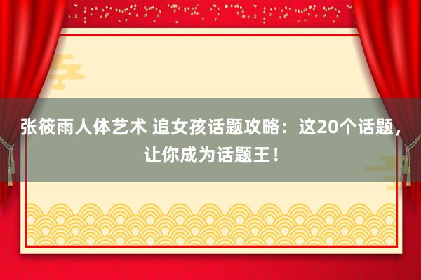 张筱雨人体艺术 追女孩话题攻略：这20个话题，让你成为话题王！