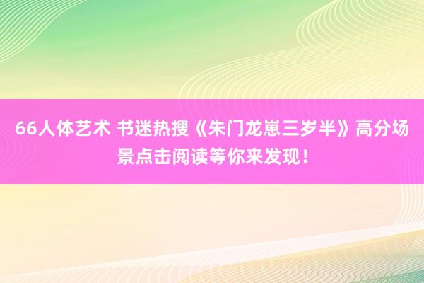 66人体艺术 书迷热搜《朱门龙崽三岁半》高分场景点击阅读等你来发现！