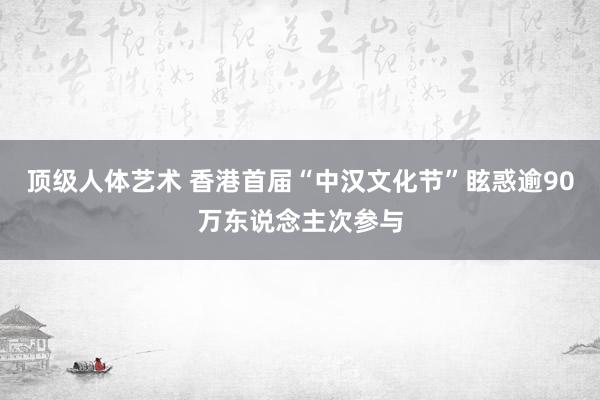 顶级人体艺术 香港首届“中汉文化节”眩惑逾90万东说念主次参与