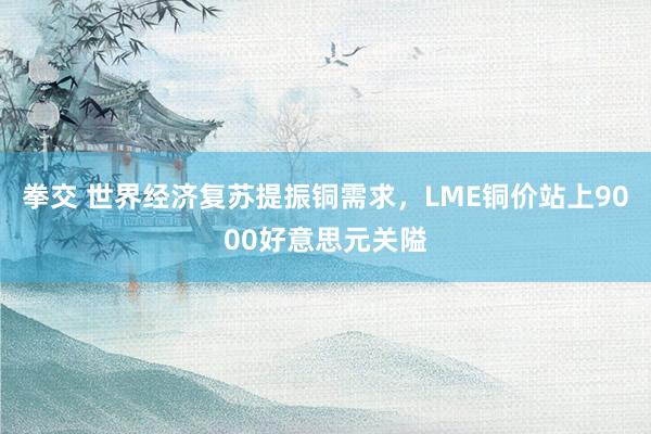 拳交 世界经济复苏提振铜需求，LME铜价站上9000好意思元关隘